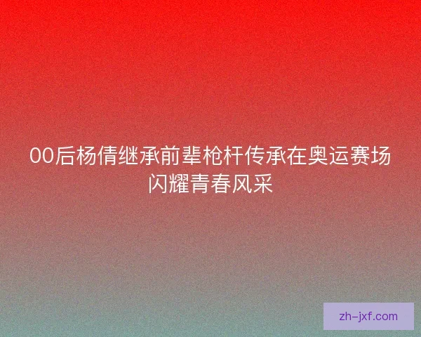 00后杨倩继承前辈枪杆传承在奥运赛场闪耀青春风采 00后杨倩继承前辈枪杆传承在奥运赛场闪耀青春风采