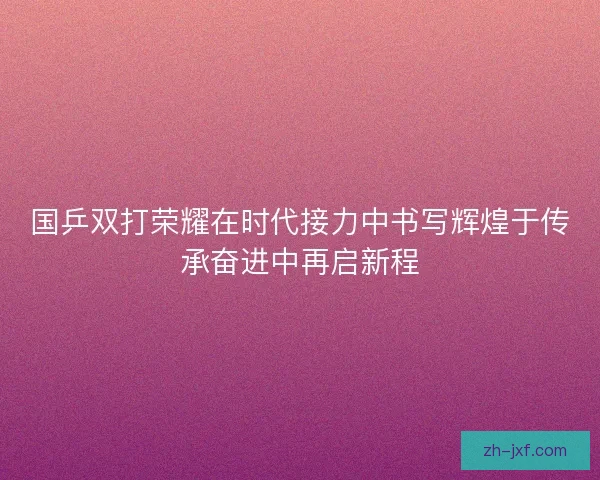 国乒双打荣耀在时代接力中书写辉煌于传承奋进中再启新程 国乒双打荣耀在时代接力中书写辉煌于传承奋进中再启新程