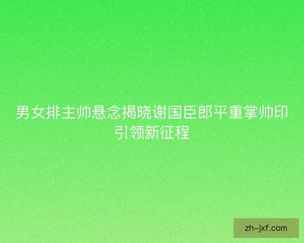 男女排主帅悬念揭晓谢国臣郎平重掌帅印引领新征程