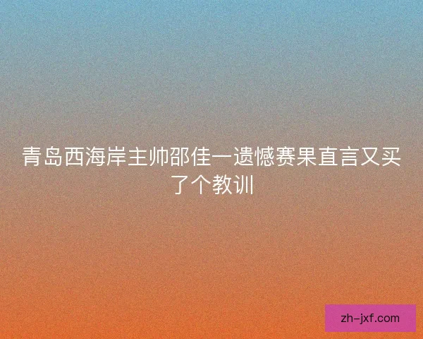 青岛西海岸主帅邵佳一遗憾赛果直言又买了个教训