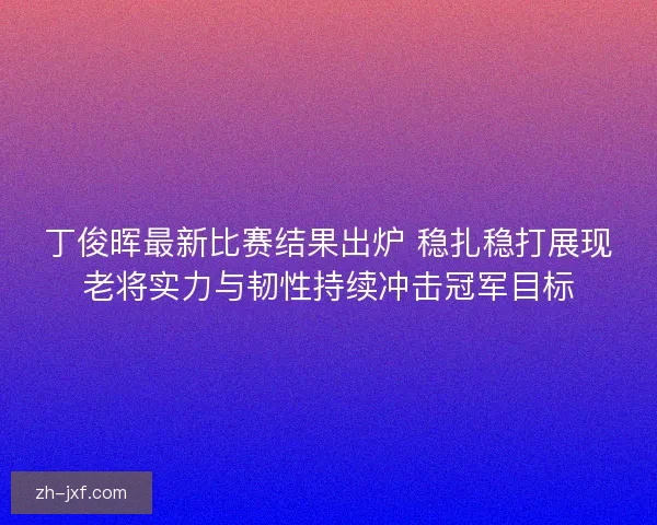 丁俊晖最新比赛结果出炉 稳扎稳打展现老将实力与韧性持续冲击冠军目标
