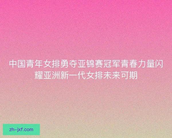 中国青年女排勇夺亚锦赛冠军青春力量闪耀亚洲新一代女排未来可期