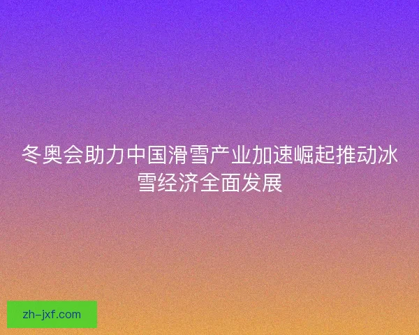冬奥会助力中国滑雪产业加速崛起推动冰雪经济全面发展 冬奥会助力中国滑雪产业加速崛起推动冰雪经济全面发展