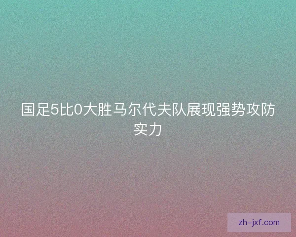 国足5比0大胜马尔代夫队展现强势攻防实力 国足5比0大胜马尔代夫队展现强势攻防实力