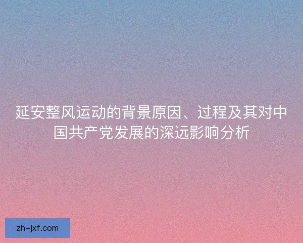 延安整风运动的背景原因、过程及其对中国共产党发展的深远影响分析