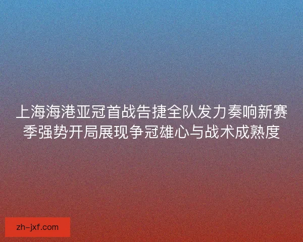 上海海港亚冠首战告捷全队发力奏响新赛季强势开局展现争冠雄心与战术成熟度