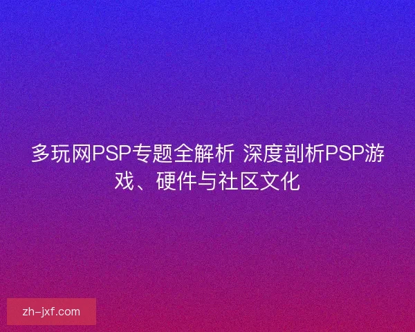 多玩网PSP专题全解析 深度剖析PSP游戏、硬件与社区文化 多玩网PSP专题全解析 深度剖析PSP游戏、硬件与社区文化