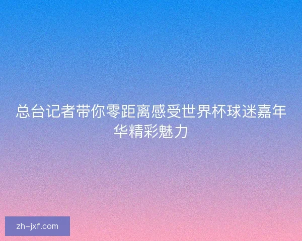 总台记者带你零距离感受世界杯球迷嘉年华精彩魅力 总台记者带你零距离感受世界杯球迷嘉年华精彩魅力