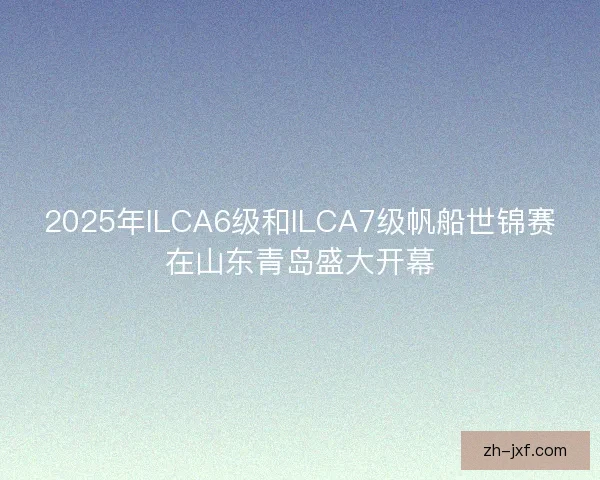 2025年ILCA6级和ILCA7级帆船世锦赛在山东青岛盛大开幕 2025年ILCA6级和ILCA7级帆船世锦赛在山东青岛盛大开幕