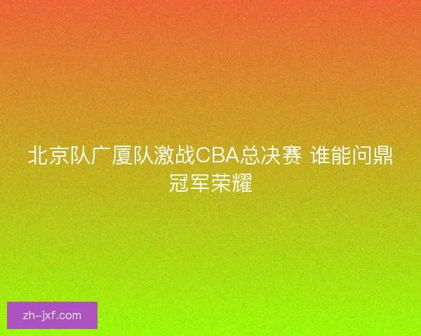 北京队广厦队激战CBA总决赛 谁能问鼎冠军荣耀 北京队广厦队激战CBA总决赛 谁能问鼎冠军荣耀