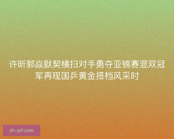 许昕郭焱默契横扫对手勇夺亚锦赛混双冠军再现国乒黄金搭档风采时