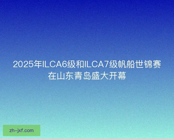 2025年ILCA6级和ILCA7级帆船世锦赛在山东青岛盛大开幕 2025年ILCA6级和ILCA7级帆船世锦赛在山东青岛盛大开幕